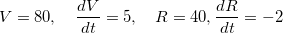 \[  V=80, \quad \dfrac {dV}{dt}=5, \quad R=40, \dfrac {dR}{dt}=-2 \]